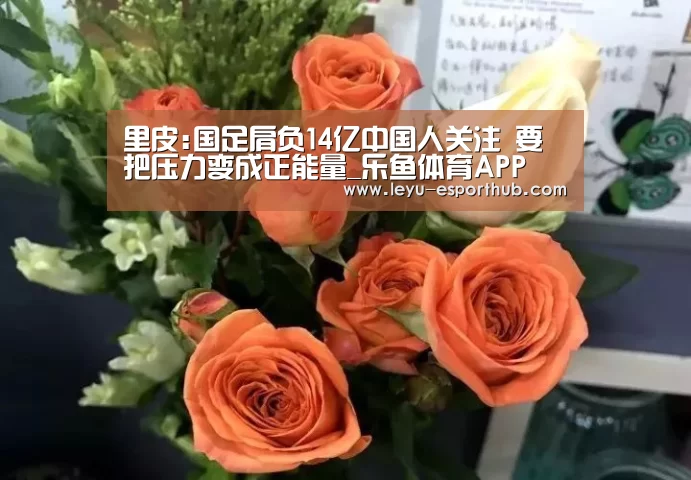 里皮:国足肩负14亿中国人关注 要把压力变成正能量_乐鱼体育APP(图2) 乐鱼电竞
